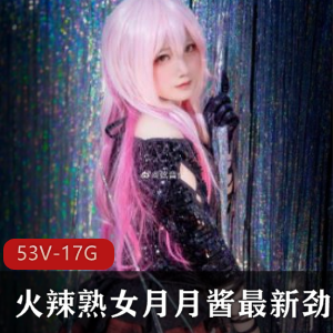 火辣熟女月月酱精品COS合集，53集视频总计1.7G，尽享妖精魅力与长腿甜美风采！